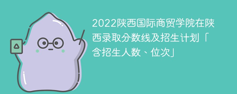 2022陕西国际商贸学院在陕西录取分数线及招生计划「含招生人数、位次」