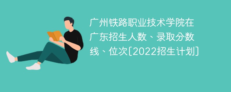 广州铁路职业技术学院在广东招生人数、录取分数线、位次[2022招生计划]