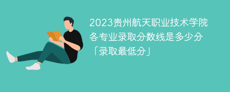 2023贵州航天职业技术学院各专业录取分数线是多少分「录取最低分」