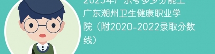 2023年广东考多少分能上广东潮州卫生健康职业学院（附2020-2022录取分数线）