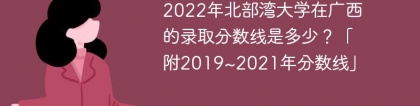 2022年北部湾大学在广西的录取分数线是多少？「附2019~2021年分数线」