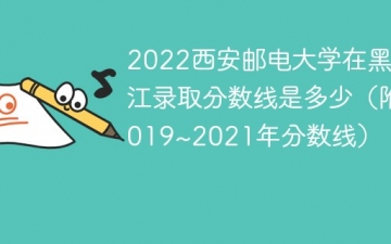 2022西安邮电大学在黑龙江录取分数线是多少（附2019~2021年分数线）