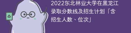 2022东北林业大学在黑龙江录取分数线及招生计划「含位次、招生人数」