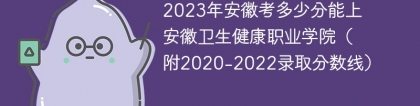 2023年安徽考多少分能上安徽卫生健康职业学院（附2020-2022录取分数线）