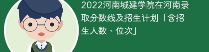 2022河南城建学院在河南录取分数线及招生计划「含位次、招生人数」