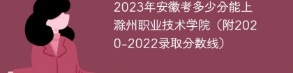 2023年安徽考多少分能上滁州职业技术学院（附2020-2022录取分数线）