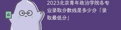 2023北京青年政治学院各专业录取分数线是多少分「录取最低分」