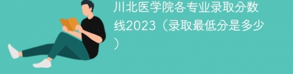 川北医学院各专业录取分数线2023（录取最低分是多少）
