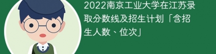 2022南京工业大学在江苏录取分数线及招生计划「含位次、招生人数」