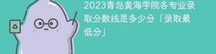 2023青岛黄海学院各专业录取分数线是多少分「录取最低分」