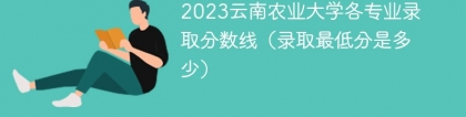 2023云南农业大学各专业录取分数线（录取最低分是多少）