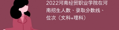 2022河南经贸职业学院在河南录取分数线、位次、招生人数（文科+理科）