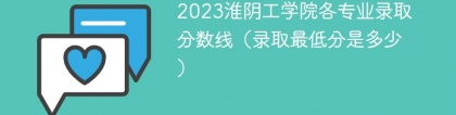 2023淮阴工学院各专业录取分数线（录取最低分是多少）